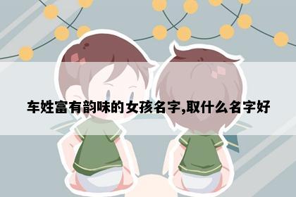 车姓富有韵味的女孩名字,取什么名字好