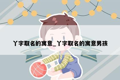 丫字取名的寓意_丫字取名的寓意男孩