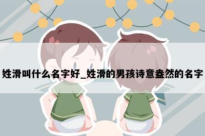 姓滑叫什么名字好_姓滑的男孩诗意盎然的名字