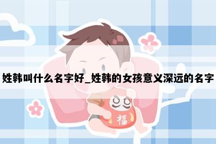姓韩叫什么名字好_姓韩的女孩意义深远的名字