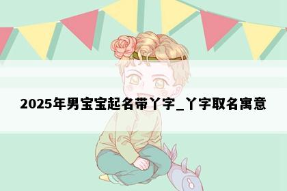2025年男宝宝起名带丫字_丫字取名寓意