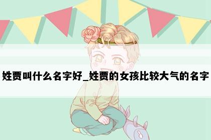 姓贾叫什么名字好_姓贾的女孩比较大气的名字