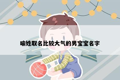 喻姓取名比较大气的男宝宝名字