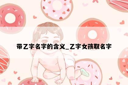 带乙字名字的含义_乙字女孩取名字