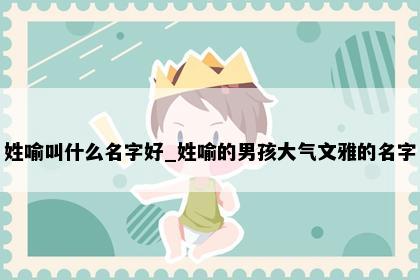 姓喻叫什么名字好_姓喻的男孩大气文雅的名字