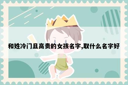 和姓冷门且高贵的女孩名字,取什么名字好