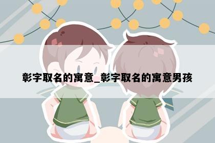 彰字取名的寓意_彰字取名的寓意男孩