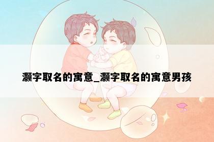 灏字取名的寓意_灏字取名的寓意男孩