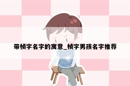 带桢字名字的寓意_桢字男孩名字推荐