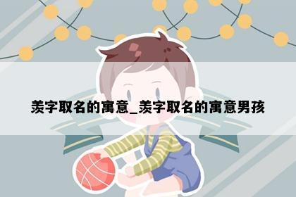 羡字取名的寓意_羡字取名的寓意男孩