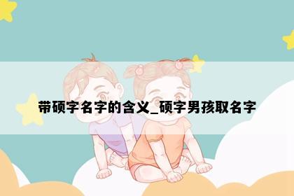 带硕字名字的含义_硕字男孩取名字