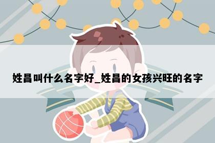 姓昌叫什么名字好_姓昌的女孩兴旺的名字