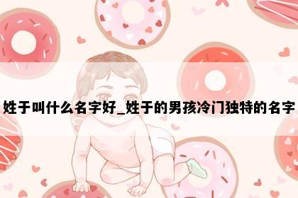 姓于叫什么名字好_姓于的男孩冷门独特的名字