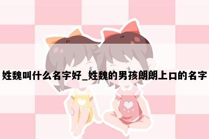 姓魏叫什么名字好_姓魏的男孩朗朗上口的名字