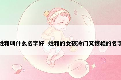 姓和叫什么名字好_姓和的女孩冷门又惊艳的名字