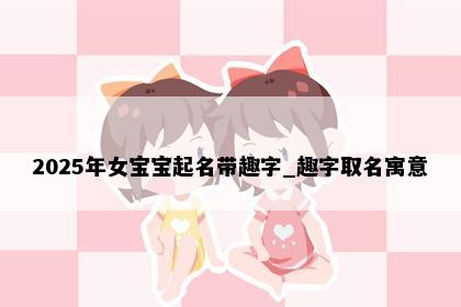 2025年女宝宝起名带趣字_趣字取名寓意