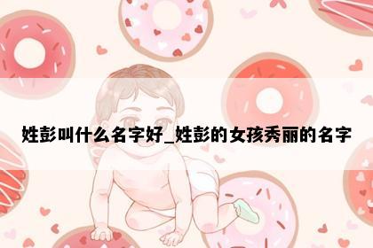 姓彭叫什么名字好_姓彭的女孩秀丽的名字