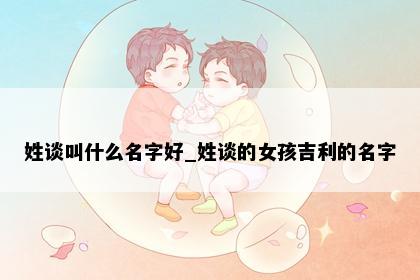 姓谈叫什么名字好_姓谈的女孩吉利的名字
