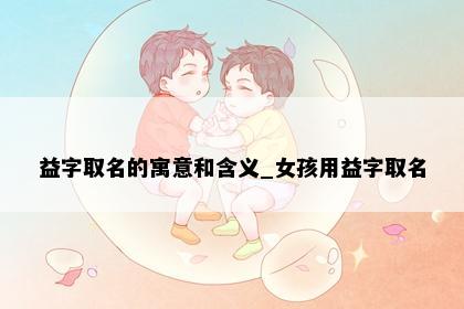 益字取名的寓意和含义_女孩用益字取名