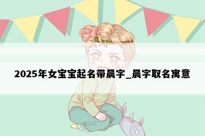 2025年女宝宝起名带晨字_晨字取名寓意