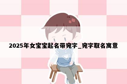 2025年女宝宝起名带宛字_宛字取名寓意