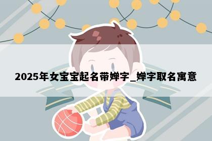 2025年女宝宝起名带婵字_婵字取名寓意