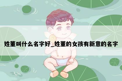 姓董叫什么名字好_姓董的女孩有新意的名字