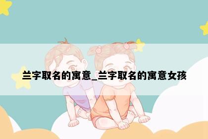 兰字取名的寓意_兰字取名的寓意女孩