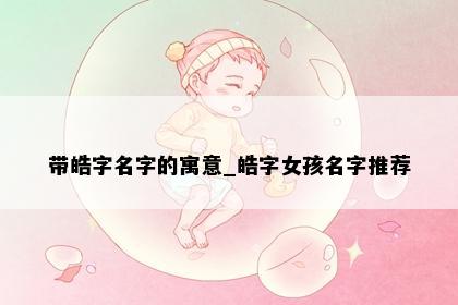 带皓字名字的寓意_皓字女孩名字推荐