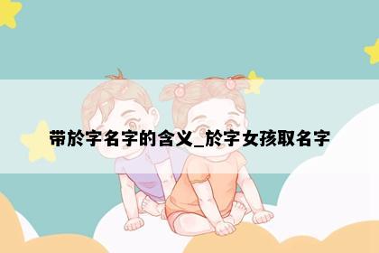 带於字名字的含义_於字女孩取名字