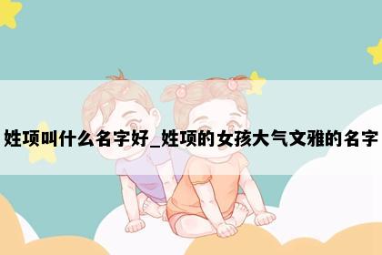 姓项叫什么名字好_姓项的女孩大气文雅的名字