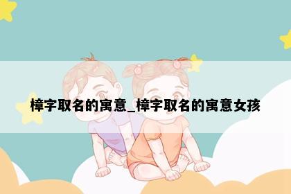 樟字取名的寓意_樟字取名的寓意女孩