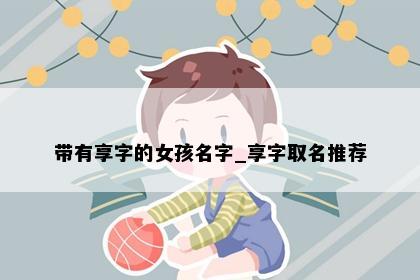 带有享字的女孩名字_享字取名推荐