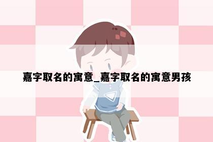 嘉字取名的寓意_嘉字取名的寓意男孩