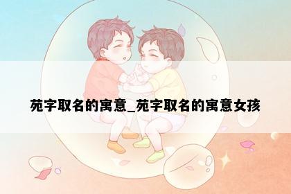 苑字取名的寓意_苑字取名的寓意女孩