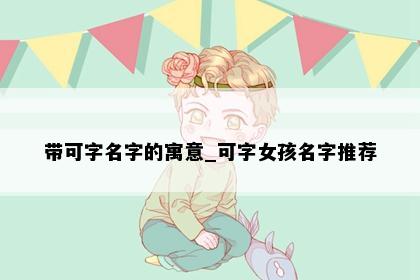 带可字名字的寓意_可字女孩名字推荐