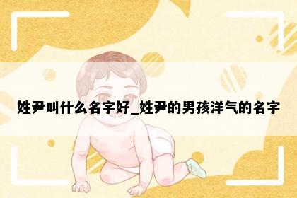 姓尹叫什么名字好_姓尹的男孩洋气的名字