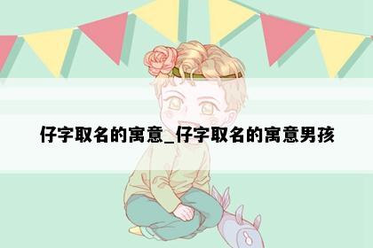 仔字取名的寓意_仔字取名的寓意男孩