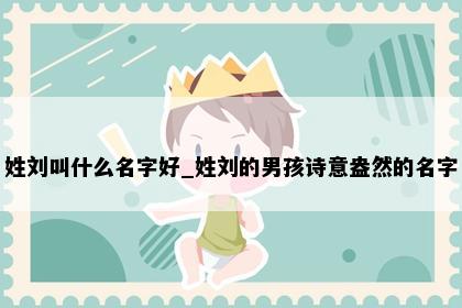 姓刘叫什么名字好_姓刘的男孩诗意盎然的名字