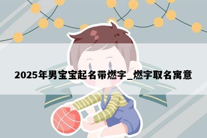 2025年男宝宝起名带燃字_燃字取名寓意