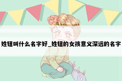 姓钮叫什么名字好_姓钮的女孩意义深远的名字