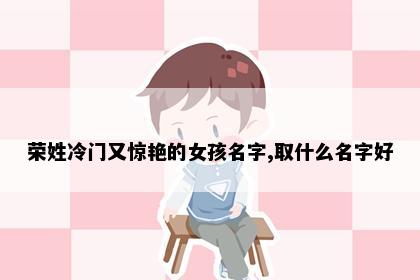 荣姓冷门又惊艳的女孩名字,取什么名字好