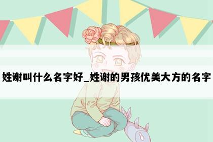 姓谢叫什么名字好_姓谢的男孩优美大方的名字