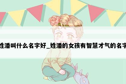 姓潘叫什么名字好_姓潘的女孩有智慧才气的名字