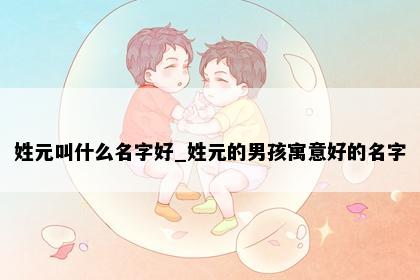 姓元叫什么名字好_姓元的男孩寓意好的名字