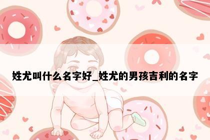 姓尤叫什么名字好_姓尤的男孩吉利的名字