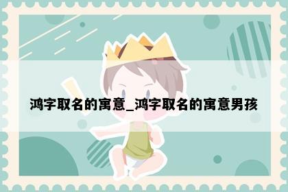 鸿字取名的寓意_鸿字取名的寓意男孩