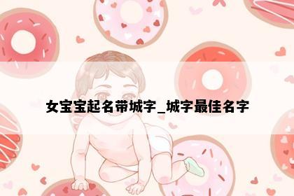 女宝宝起名带城字_城字最佳名字