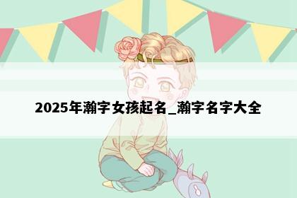 2025年瀚字女孩起名_瀚字名字大全