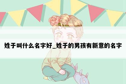 姓于叫什么名字好_姓于的男孩有新意的名字